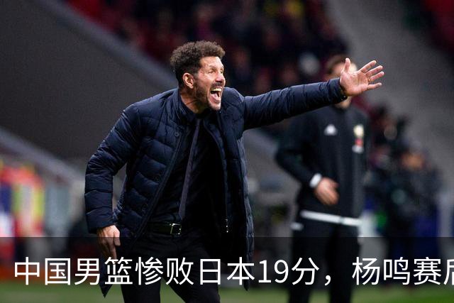 中国男篮惨败日本19分，杨鸣赛后那句话，比比分更刺耳：现在的男篮，一点骨气都没有了