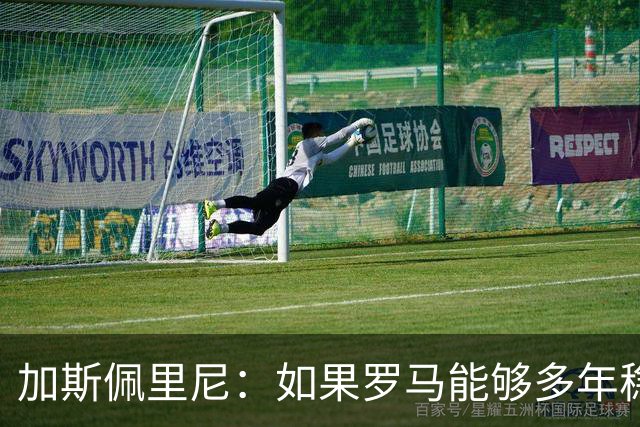 加斯佩里尼：如果罗马能够多年稳定留在欧冠区，才有底气冲击冠军