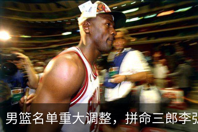 男篮名单重大调整，拼命三郎李弘权恐被顶替，教练更看重实力派，数据摆明了，硬实力才值钱