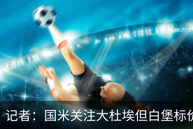记者：国米关注大杜埃但白堡标价4000万欧 国米接近签下查洛巴