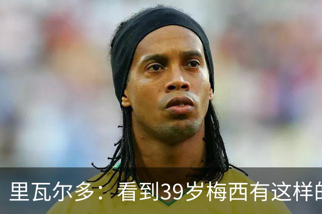 里瓦尔多：看到39岁梅西有这样的表现，热爱足球的人都会心生敬佩