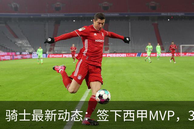 骑士最新动态：签下西甲MVP，3换1交易方案曝光，潜力3D球员或将加盟